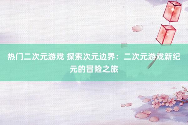 热门二次元游戏 探索次元边界：二次元游戏新纪元的冒险之旅