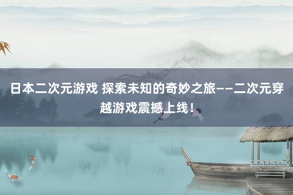 日本二次元游戏 探索未知的奇妙之旅——二次元穿越游戏震撼上线！