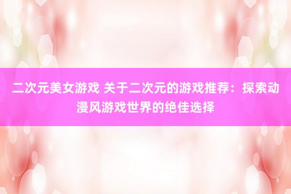 二次元美女游戏 关于二次元的游戏推荐：探索动漫风游戏世界的绝佳选择
