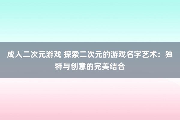 成人二次元游戏 探索二次元的游戏名字艺术：独特与创意的完美结合