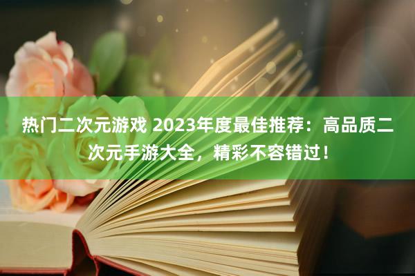 热门二次元游戏 2023年度最佳推荐：高品质二次元手游大全，精彩不容错过！