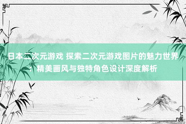 日本二次元游戏 探索二次元游戏图片的魅力世界：精美画风与独特角色设计深度解析