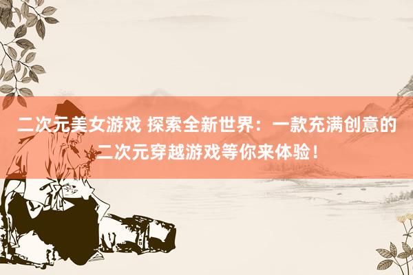 二次元美女游戏 探索全新世界：一款充满创意的二次元穿越游戏等你来体验！