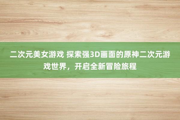 二次元美女游戏 探索强3D画面的原神二次元游戏世界，开启全新冒险旅程