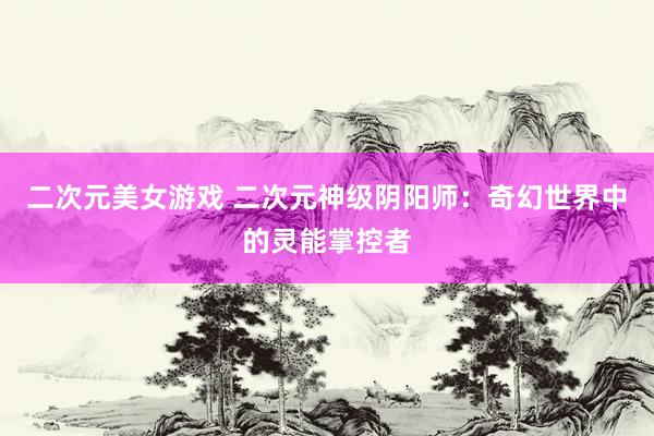 二次元美女游戏 二次元神级阴阳师：奇幻世界中的灵能掌控者