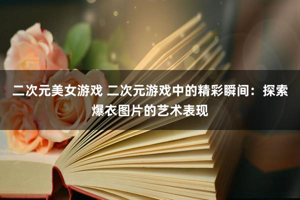 二次元美女游戏 二次元游戏中的精彩瞬间：探索爆衣图片的艺术表现