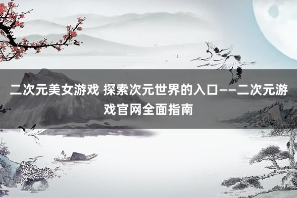 二次元美女游戏 探索次元世界的入口——二次元游戏官网全面指南