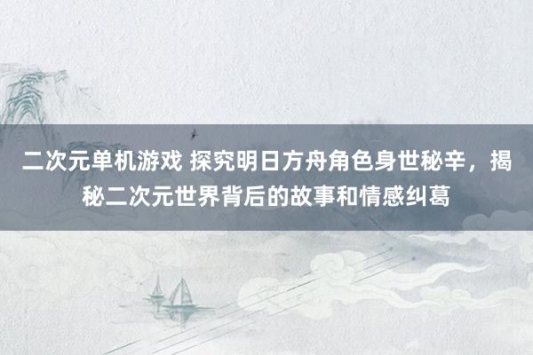 二次元单机游戏 探究明日方舟角色身世秘辛，揭秘二次元世界背后的故事和情感纠葛