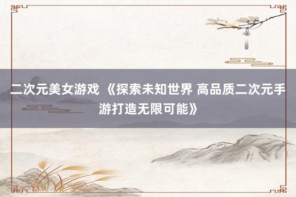 二次元美女游戏 《探索未知世界 高品质二次元手游打造无限可能》