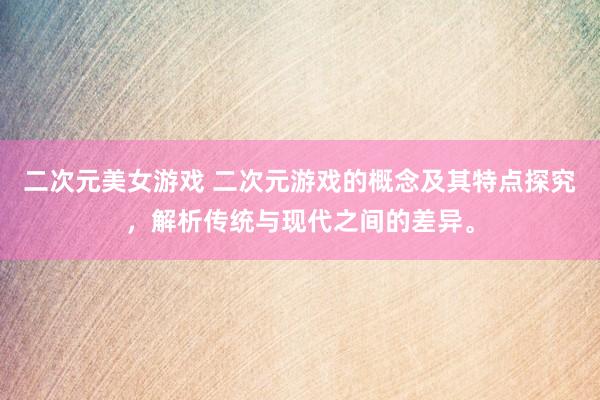 二次元美女游戏 二次元游戏的概念及其特点探究，解析传统与现代之间的差异。