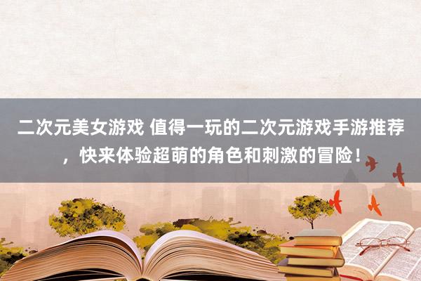 二次元美女游戏 值得一玩的二次元游戏手游推荐，快来体验超萌的角色和刺激的冒险！