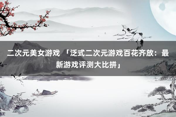 二次元美女游戏 「泛式二次元游戏百花齐放：最新游戏评测大比拼」