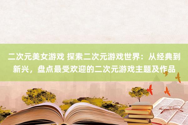 二次元美女游戏 探索二次元游戏世界：从经典到新兴，盘点最受欢迎的二次元游戏主题及作品