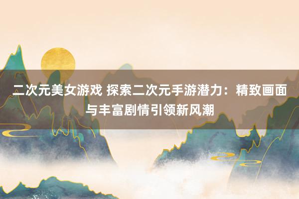 二次元美女游戏 探索二次元手游潜力：精致画面与丰富剧情引领新风潮
