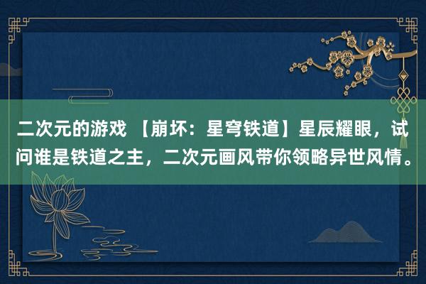 二次元的游戏 【崩坏：星穹铁道】星辰耀眼，试问谁是铁道之主，二次元画风带你领略异世风情。
