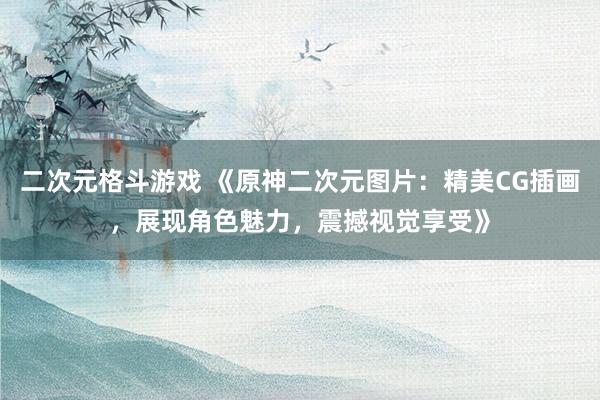 二次元格斗游戏 《原神二次元图片：精美CG插画，展现角色魅力，震撼视觉享受》