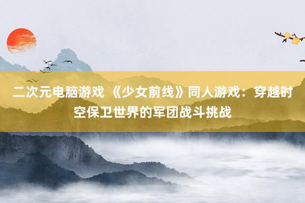 二次元电脑游戏 《少女前线》同人游戏：穿越时空保卫世界的军团战斗挑战