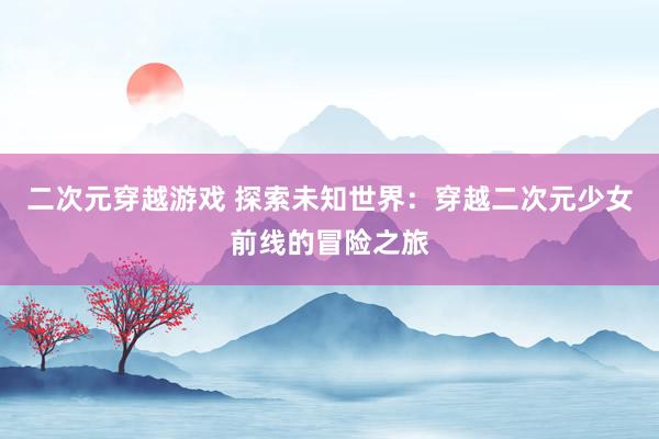 二次元穿越游戏 探索未知世界：穿越二次元少女前线的冒险之旅