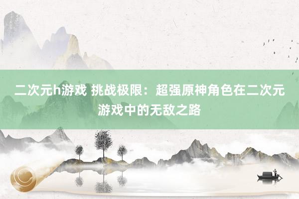 二次元h游戏 挑战极限：超强原神角色在二次元游戏中的无敌之路