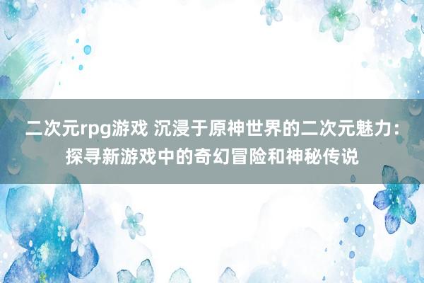 二次元rpg游戏 沉浸于原神世界的二次元魅力：探寻新游戏中的奇幻冒险和神秘传说