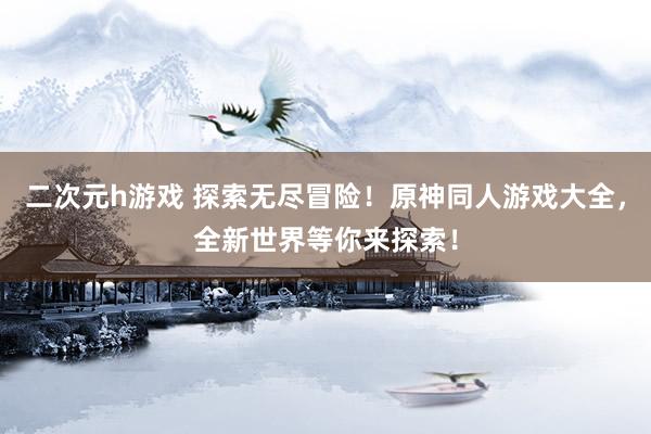二次元h游戏 探索无尽冒险！原神同人游戏大全，全新世界等你来探索！