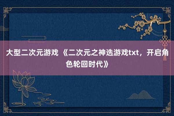 大型二次元游戏 《二次元之神选游戏txt，开启角色轮回时代》