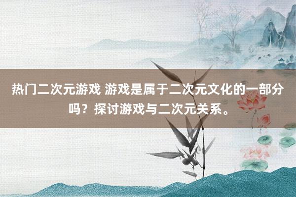 热门二次元游戏 游戏是属于二次元文化的一部分吗？探讨游戏与二次元关系。