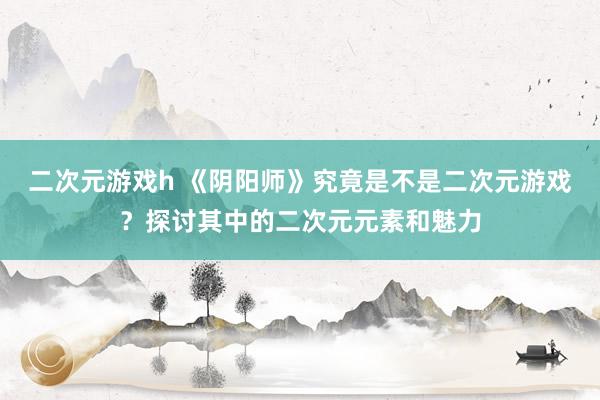 二次元游戏h 《阴阳师》究竟是不是二次元游戏？探讨其中的二次元元素和魅力