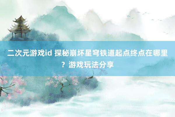 二次元游戏id 探秘崩坏星穹铁道起点终点在哪里？游戏玩法分享
