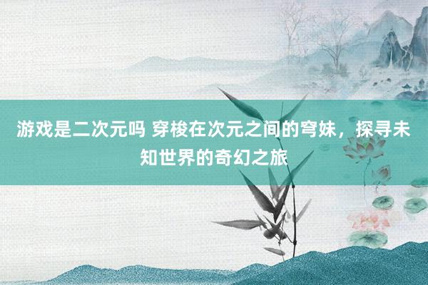 游戏是二次元吗 穿梭在次元之间的穹妹，探寻未知世界的奇幻之旅