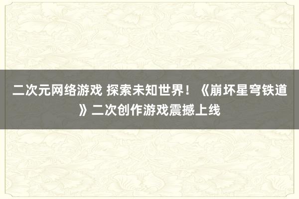 二次元网络游戏 探索未知世界！《崩坏星穹铁道》二次创作游戏震撼上线