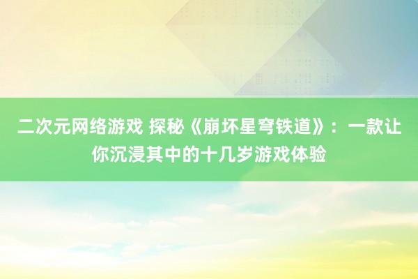 二次元网络游戏 探秘《崩坏星穹铁道》：一款让你沉浸其中的十几岁游戏体验