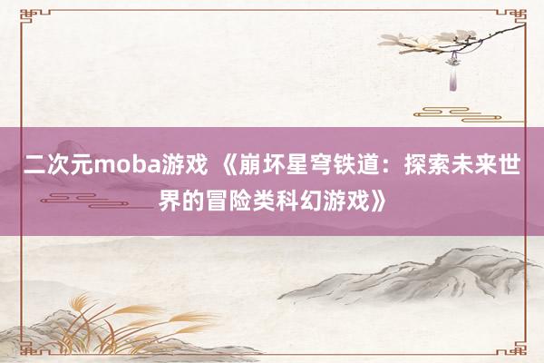 二次元moba游戏 《崩坏星穹铁道：探索未来世界的冒险类科幻游戏》