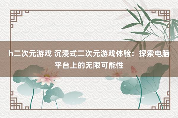 h二次元游戏 沉浸式二次元游戏体验：探索电脑平台上的无限可能性