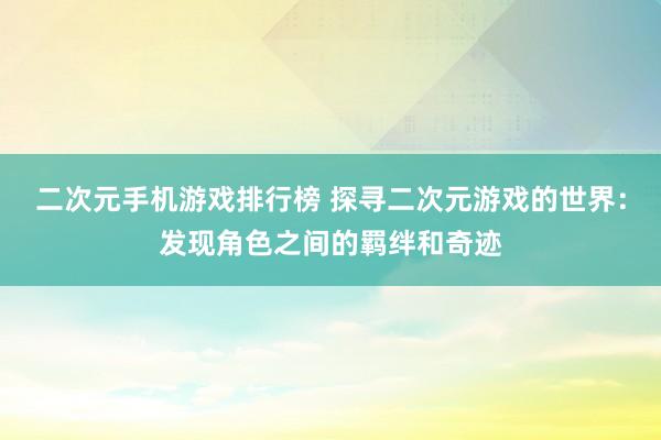 二次元手机游戏排行榜 探寻二次元游戏的世界：发现角色之间的羁绊和奇迹