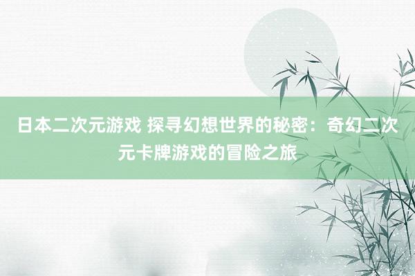 日本二次元游戏 探寻幻想世界的秘密：奇幻二次元卡牌游戏的冒险之旅