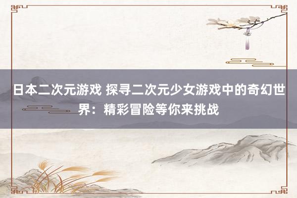 日本二次元游戏 探寻二次元少女游戏中的奇幻世界：精彩冒险等你来挑战