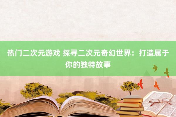 热门二次元游戏 探寻二次元奇幻世界：打造属于你的独特故事