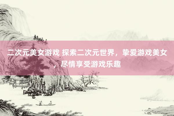 二次元美女游戏 探索二次元世界，挚爱游戏美女，尽情享受游戏乐趣