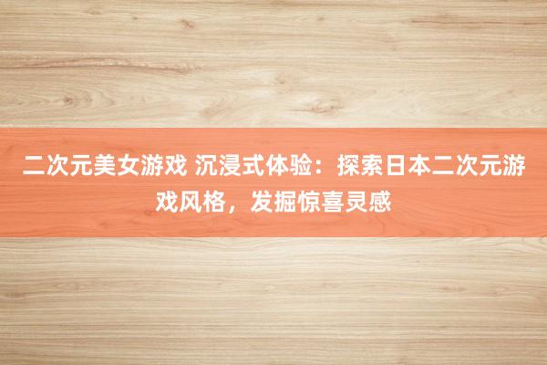 二次元美女游戏 沉浸式体验：探索日本二次元游戏风格，发掘惊喜灵感