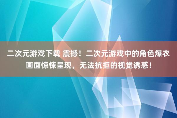 二次元游戏下载 震撼！二次元游戏中的角色爆衣画面惊悚呈现，无法抗拒的视觉诱惑！