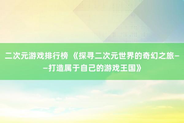二次元游戏排行榜 《探寻二次元世界的奇幻之旅——打造属于自己的游戏王国》