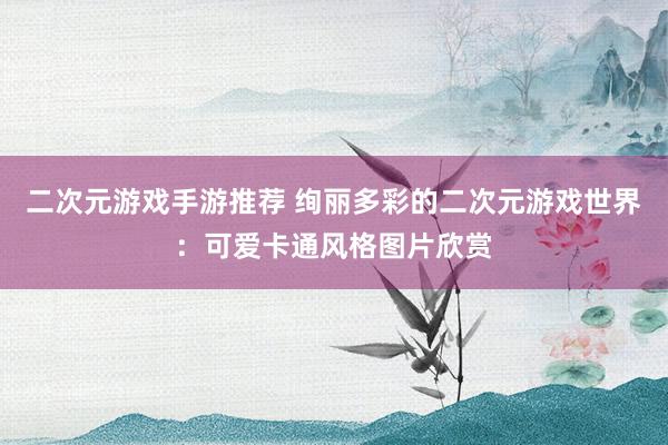 二次元游戏手游推荐 绚丽多彩的二次元游戏世界：可爱卡通风格图片欣赏