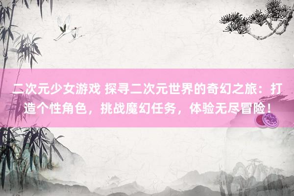 二次元少女游戏 探寻二次元世界的奇幻之旅：打造个性角色，挑战魔幻任务，体验无尽冒险！