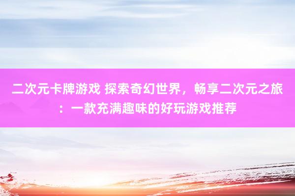 二次元卡牌游戏 探索奇幻世界，畅享二次元之旅：一款充满趣味的好玩游戏推荐