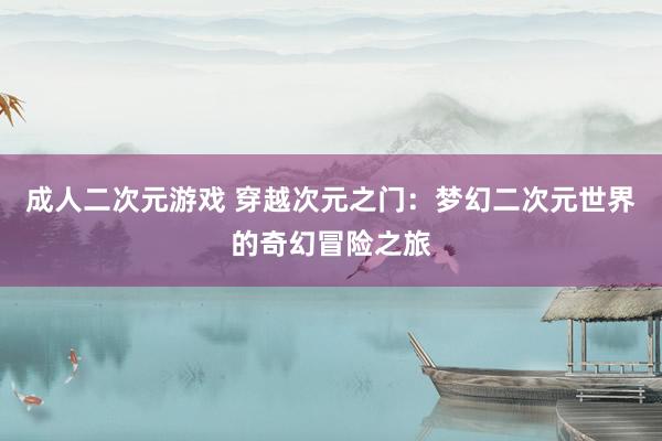成人二次元游戏 穿越次元之门：梦幻二次元世界的奇幻冒险之旅