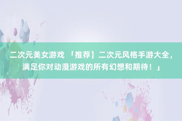 二次元美女游戏 「推荐】二次元风格手游大全，满足你对动漫游戏的所有幻想和期待！」
