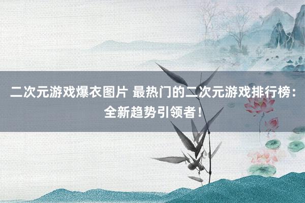 二次元游戏爆衣图片 最热门的二次元游戏排行榜：全新趋势引领者！