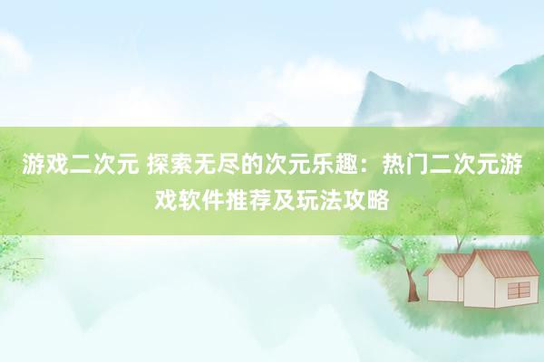 游戏二次元 探索无尽的次元乐趣：热门二次元游戏软件推荐及玩法攻略