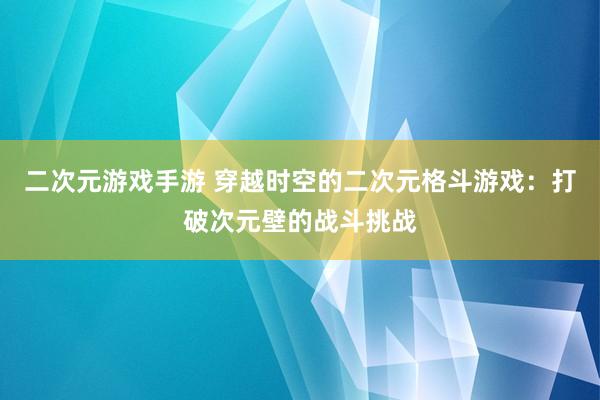 二次元游戏手游 穿越时空的二次元格斗游戏：打破次元壁的战斗挑战